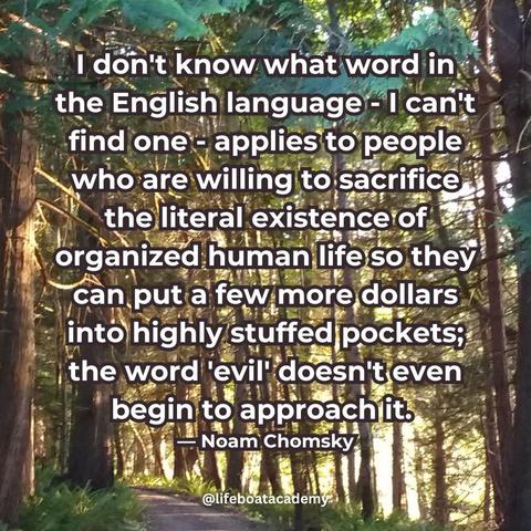 "I don't know what word in the English language - I can't find one - applies to people who are willing to sacrifice the literal existence of organized human life so they can put a few more dollars into highly stuffed pockets; the word 'evil' doesn't even begin to approach it." — Noam Chomsky
@lifeboatacademy
