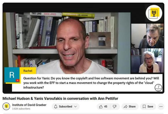 Screenshot of the moment during the talk between Yanis Varoufakis and Michael Hudson from the David Graeber Institute today when my question was selected and Yanis read it:

"Question for Yanis: Do you know the copyleft and free software movement are behind you? Will you work with the EFF to start a mass movement to change the property rights of the "cloud” infrastructure?"

[It was a Youtube live stream, and the question is at the bottom of the screen, under Yanis in the main speaker spot and Michael Hudson and Ann Pettifor in smaller sections of the screen stacked on the right, under the DGI logo.