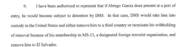 I have been authorized to represent that if Abrego Garcia does present at a port of entry, he would become subject to detention by DHS. In that case, DHS would take him into custody in the United States and either remove him to a third country or terminate his withholding of removal because of his membership in MS-13, a designated foreign terrorist organization, and remove him to El Salvador.