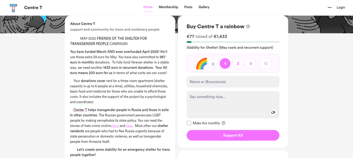 			MAY 2025 FRIENDS OF THE SHELTER FOR TRANSGENDER PEOPLE CAMPAIGN

You have funded March AND even overfunded April 2025! We'll use those extra 59 euro for May. You have also committed to 967 euro in monthly donations.  To fully fund Yerevan shelter in a stable way, we need another 1433 euro in recurrent donations.  Your 50 euro means 200 euro for us in terms of what costs we can cover! 

	Your donations cover rent for a three-room apartment (shelter capacity is up to 6 people at a time), utilities, household chemicals, basic food and medicine for those who are unable to afford those costs. It also includes the support of the project by a psychologist and coordinator. 

	Center T helps transgender people in Russia and those in exile in other countries. The Russian government persecutes LGBT people by making xenophobia its state policy. You can read the stories of hate crime victims here and here [links are on buy me a coffee site].  Most often our shelter residents are people who had to flee Russia urgently because of state persecution or domestic violence, as well as transgender people from Armenia itself. 

		Let’s create some stability for an emergency shelter for trans people together!  