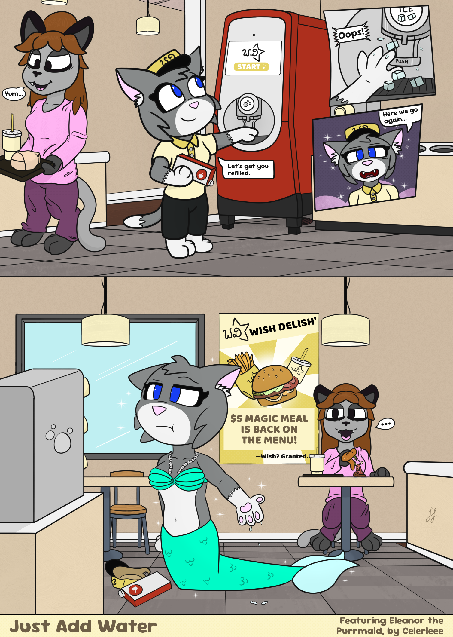 Digital comic featuring Kate—a tired, anthro cat in pajamas—and Eleanor, another anthro cat, a fast food employee. The first scene shows Kate walking to a table to eat her meal, while Eleanor says "let's get you refilled" to a soda dispenser. She's holding a box of cherry flavor, while reaching our to the dispensing area. In two small panels to the right, she accidentally taps the ice dispenser, getting ice and water on her paw, then sparkles and a pink cloud form around her. "Here we go again," Eleanor says, as she suddenly transforms into a mermaid cat in the second scene below. Her clothes have been replaced with a pearl necklace, seashell bra, and a large mer-tail. The flavor box and her hat have fallen to the ground, with her narrowed eyes and quizzical brow letting off several emotions which can be condensed to: "...really?" As her outstretched paw drips water onto the floor, we see Kate at a table behind her looking over at the sudden change of character. Her tired face is still mouth agape from being about to eat her burger, but its contents have split out along the table from the shock. Behind Kate is a sign for the restaurant which says: Wish Delish', $5 magic deal is back on the menu! Wish? Granted. The bottom is the comic info, which says Just Add Water. Featuring Eleanor the Purrmaid, by Celerleee.
