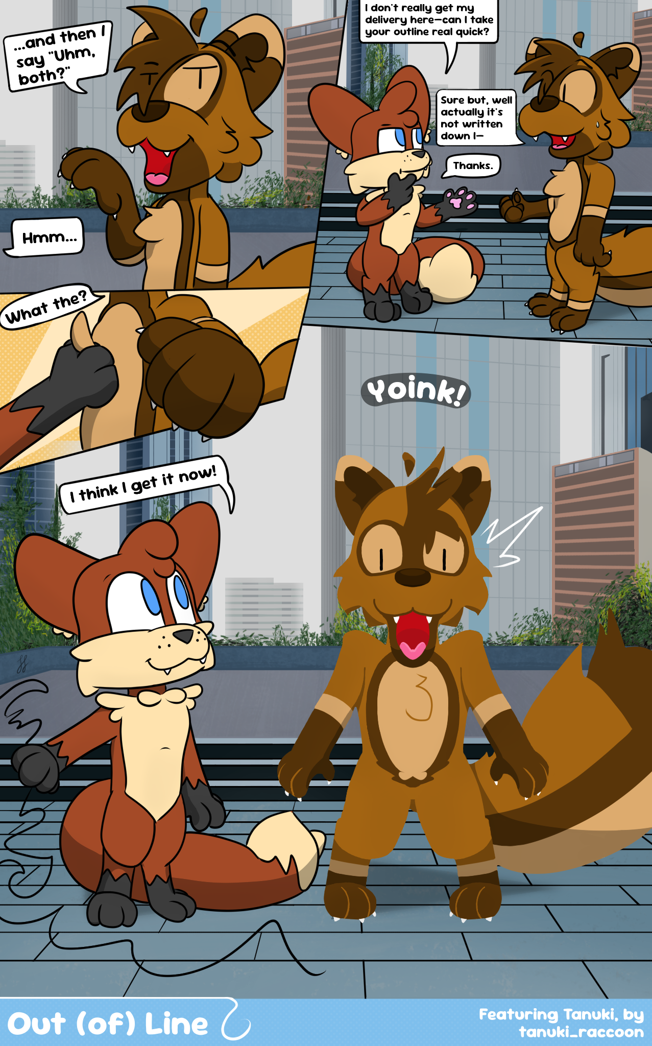 Digital four panel comic with Foxfire, an anthro fox, and Tanuki, an anthro raccoon dog. They're standing in an outdoor courtyard, with the backdrop bustling with skyscrapers. The first panel shows Tanuki confidently telling Foxfire: "...and then I say 'uhm, both?'" Foxfire says "hmm..." off screen, and in the next panel has a more serious thinking stance. He says "I don't really get my delivery here—can I take your outline real quick?" Tanuki appears less confident now; still happy, but a tad nervous. He responds "sure but, well actually it's not written down I—" when he's interrupted by Foxfire just saying "thanks." The third panel shows Foxfire quickly grab Tanuki's chest tuff where he rightly asks "what the?" The final panel shows Foxfire has literally taken Tanuki's outline, and he is now drawn in a lineless art style, mouth completely agape and in shock. Foxfire stares with a smile while the outline sprawls across the ground, saying "I think I get it now!" The bottom info says Out (of) Line, featuring Tanuki, by tanuki_raccoon.